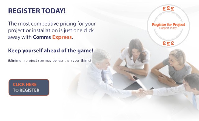 REGISTER TODAY! The most competitive pricing for your project or installation is just one click away with Comms Express. Keep yourself ahead of the game! (Minumum project size may be less than you think!) CLICK HERE TO REGISTER FOR PROJECT SUPPORT