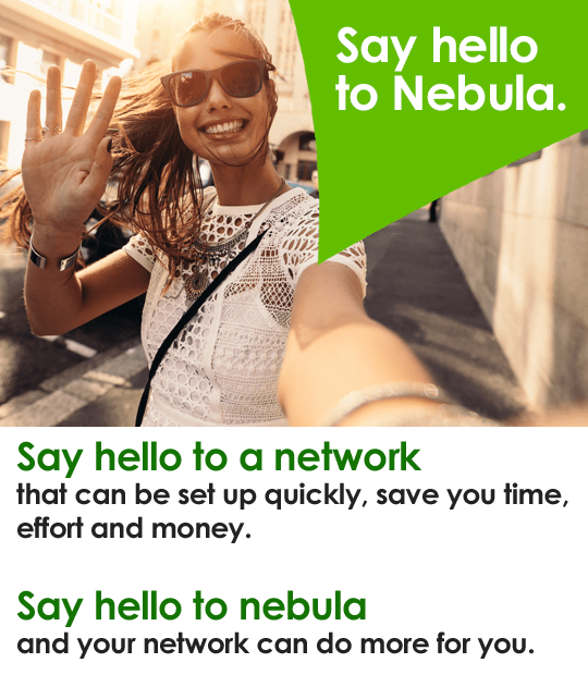 Say hello to Nebula. Say hello to a network that can be set up quickly, save you time, effort and money. Say hello to nebula and your network can do more for you.