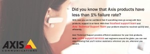 Axis products have less than 1% failure rate. If something does go wrong they have their localised support team and Axis Technical Support Team